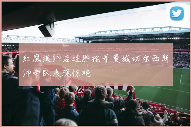 红魔换帅后连胜枪手曼城切尔西新帅带队表现惊艳