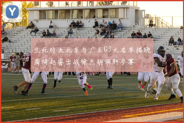 生死对决北京与广东G3大名单揭晓周琦赵睿出战徐杰胡明轩参赛