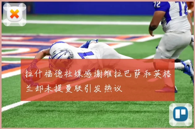 拉什福德社媒感谢维拉巴萨和英格兰却未提曼联引发热议
