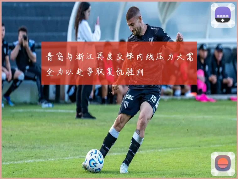 青岛与浙江再度交锋内线压力大需全力以赴争取复仇胜利