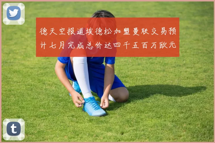 德天空报道埃德松加盟曼联交易预计七月完成总价达四千五百万欧元