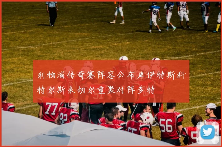 利物浦传奇赛阵容公布库伊特斯科特尔斯米切尔重聚对阵多特