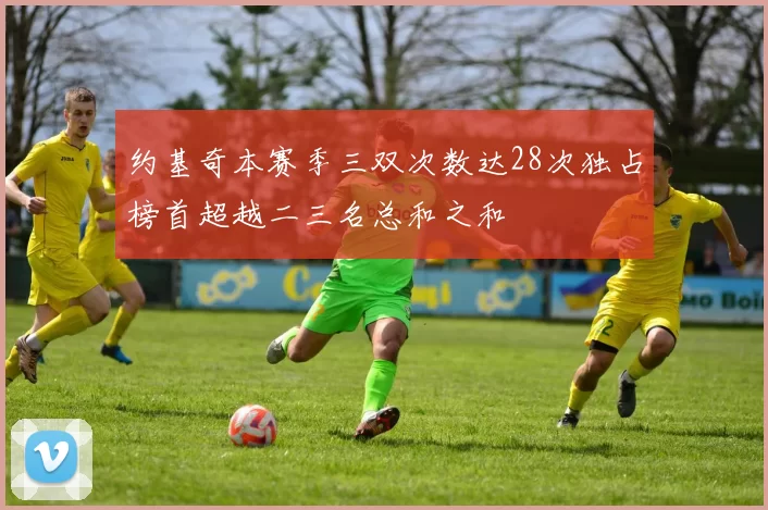 约基奇本赛季三双次数达28次独占榜首超越二三名总和之和