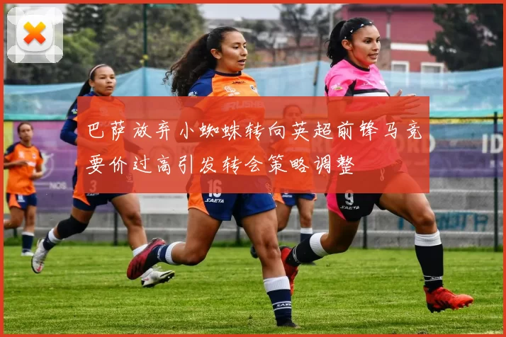 巴萨放弃小蜘蛛转向英超前锋马竞要价过高引发转会策略调整