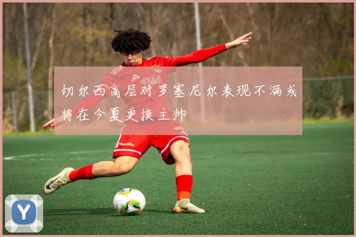 切尔西高层对罗塞尼尔表现不满或将在今夏更换主帅