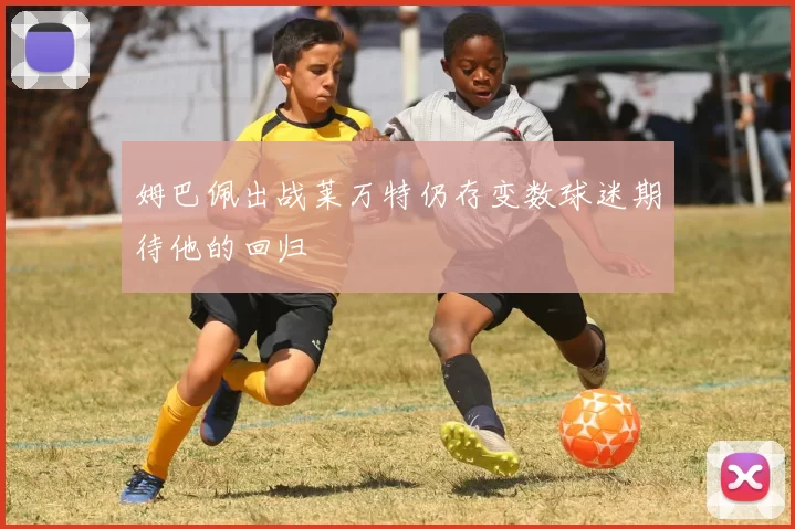 姆巴佩出战莱万特仍存变数球迷期待他的回归