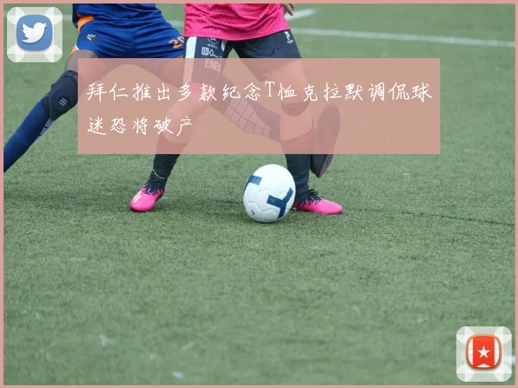 拜仁推出多款纪念T恤克拉默调侃球迷恐将破产
