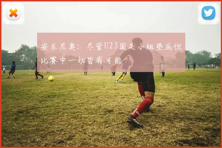 安东尼奥：尽管U23国足小组垫底但比赛中一切皆有可能