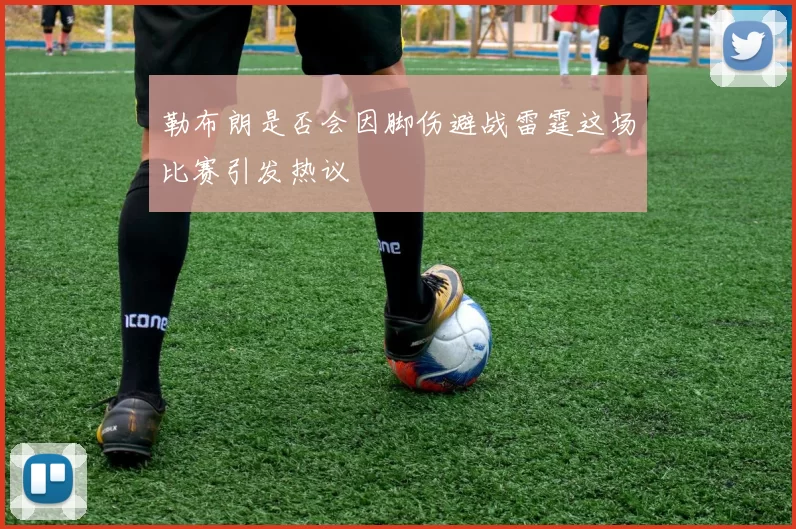 勒布朗是否会因脚伤避战雷霆这场比赛引发热议