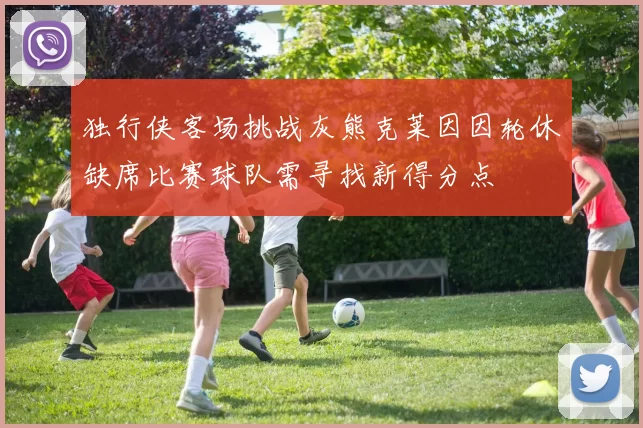 独行侠客场挑战灰熊克莱因因轮休缺席比赛球队需寻找新得分点