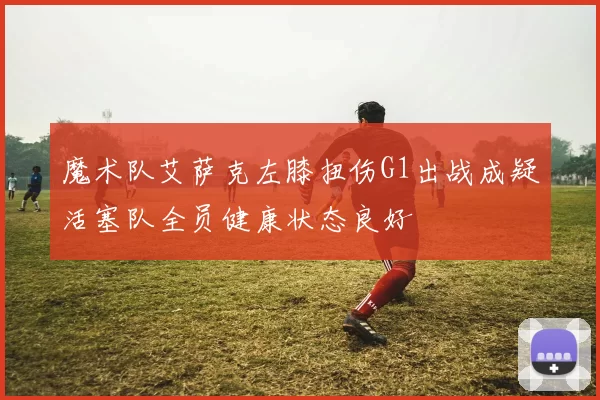 魔术队艾萨克左膝扭伤G1出战成疑活塞队全员健康状态良好