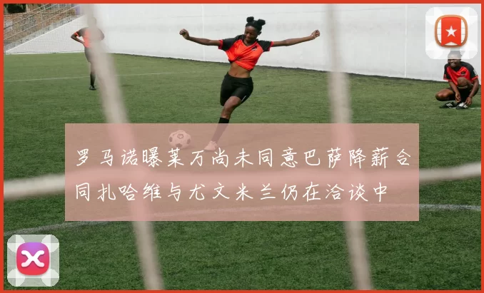 罗马诺曝莱万尚未同意巴萨降薪合同扎哈维与尤文米兰仍在洽谈中