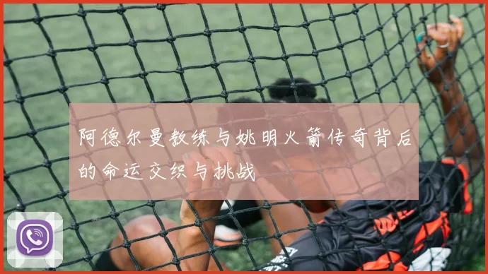 阿德尔曼教练与姚明火箭传奇背后的命运交织与挑战