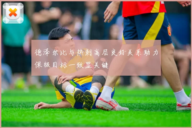德泽尔比与热刺高层良好关系助力保级目标一致显关键