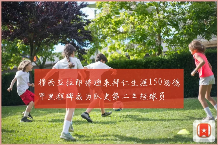 穆西亚拉即将迎来拜仁生涯150场德甲里程碑成为队史第二年轻球员