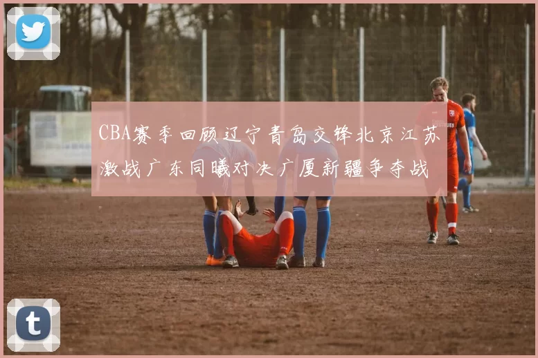 CBA赛季回顾辽宁青岛交锋北京江苏激战广东同曦对决广厦新疆争夺战精彩纷呈