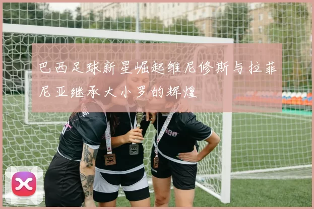 巴西足球新星崛起维尼修斯与拉菲尼亚继承大小罗的辉煌