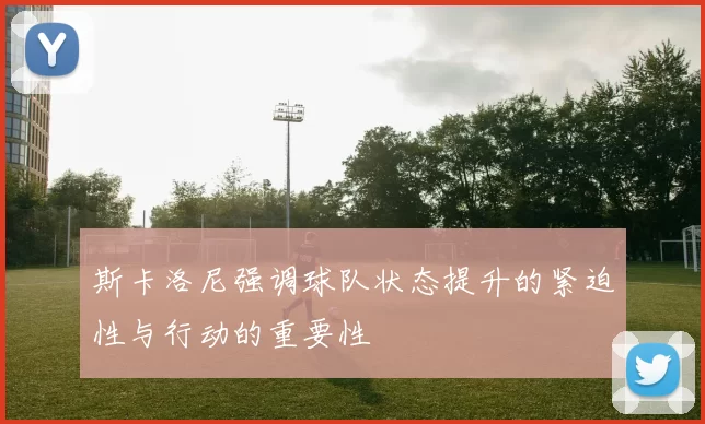 斯卡洛尼强调球队状态提升的紧迫性与行动的重要性