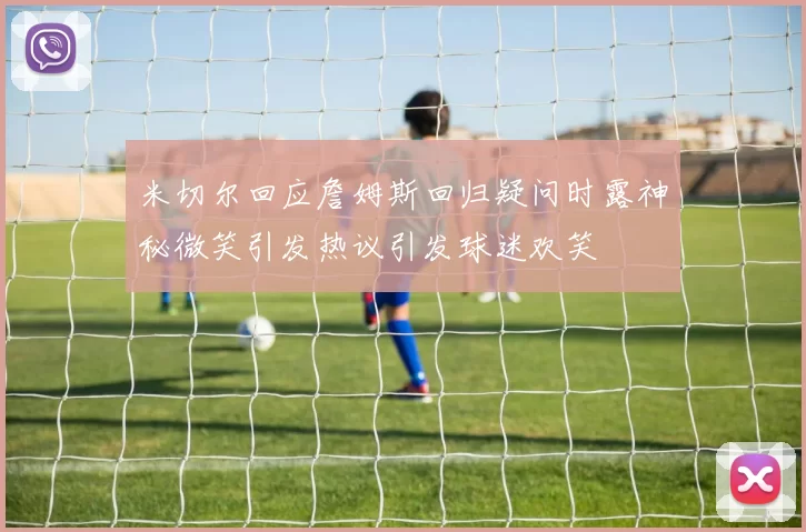 米切尔回应詹姆斯回归疑问时露神秘微笑引发热议引发球迷欢笑