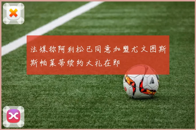 法媒称阿利松已同意加盟尤文图斯斯帕莱蒂续约大礼在即