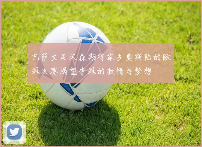 巴萨女足汉森期待家乡奥斯陆的欧冠决赛渴望夺冠的激情与梦想