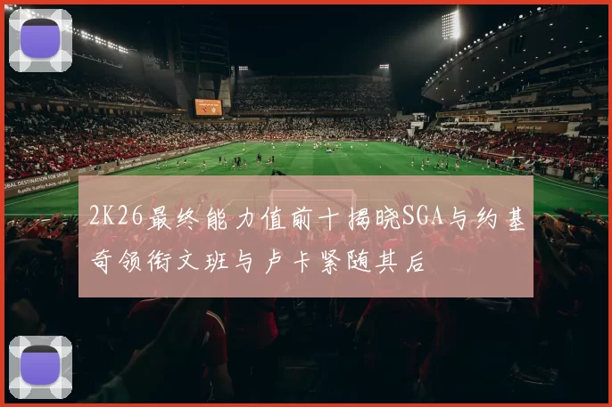 2K26最终能力值前十揭晓SGA与约基奇领衔文班与卢卡紧随其后