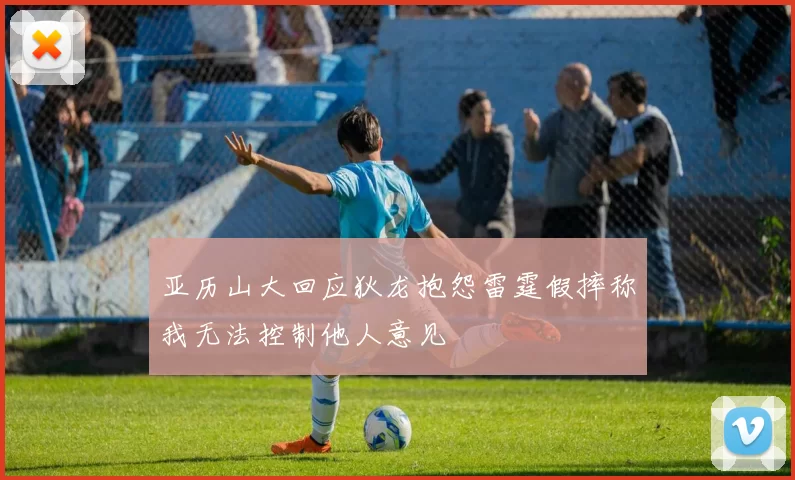 亚历山大回应狄龙抱怨雷霆假摔称我无法控制他人意见