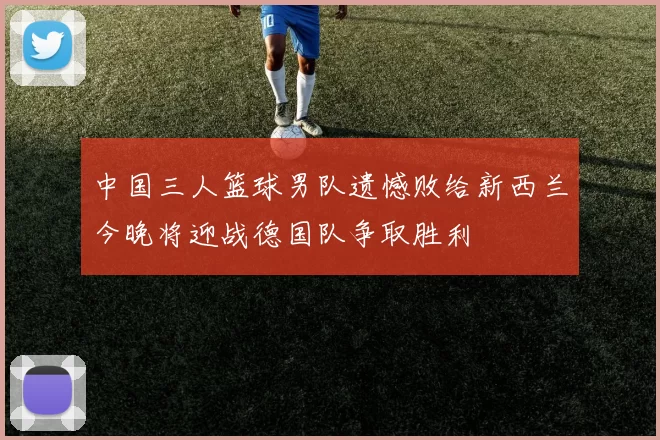 中国三人篮球男队遗憾败给新西兰今晚将迎战德国队争取胜利