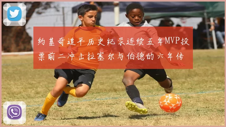 约基奇追平历史纪录连续五年MVP投票前二冲击拉塞尔与伯德的六年传奇