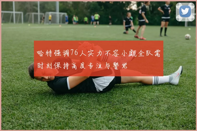哈特强调76人实力不容小觑全队需时刻保持高度专注与警觉