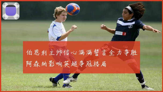 伯恩利主帅信心满满誓言全力争胜阿森纳影响英超争冠格局