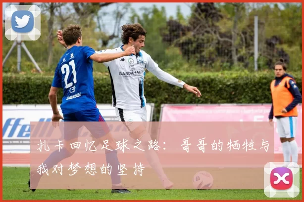 扎卡回忆足球之路：哥哥的牺牲与我对梦想的坚持