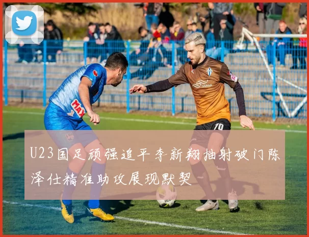 U23国足顽强追平李新翔抽射破门陈泽仕精准助攻展现默契